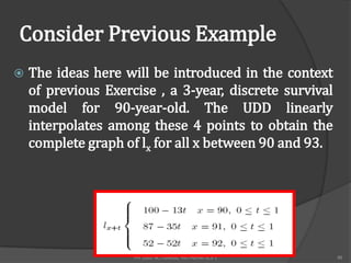 Consider Previous Example
   The ideas here will be introduced in the context
    of previous Exercise , a 3-year, discrete survival
    model for 90-year-old. The UDD linearly
    interpolates among these 4 points to obtain the
    complete graph of lx for all x between 90 and 93.




                     FM 2002 ACTUARIAL MATHEMATICS I     48
 
