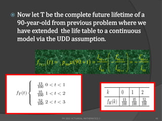    Now let T be the complete future lifetime of a
    90-year-old from previous problem where we
    have extended the life table to a continuous
    model via the UDD assumption.

                                                  l90  t  l90  t
                                                                         
                                                                          l90  t
           f T ( x ) ( t )  t p 90  (90  t )                    
                                                   l90  l90  t          l90




                           FM 2002 ACTUARIAL MATHEMATICS I                          49
 