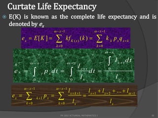 Curtate Life Expectancy
   E(K) is known as the complete life expectancy and is
    denoted by ex
                                    x 1                             x 1

          ex  E [ K ]                      kf K ( x ) ( k )                k k pxqxk
                                      k 0                             k 0
                                                                              x


      0         x                           x
                                                         lxt
                                                                                     lxt dt
     ex                      p x dt                           dt           0
                           t
                    0                             0
                                                          lx                          lx
              x 1                    x 1
                                                 l x  k 1       l x  1  l x  2  ...  l 1
     ex               k 1
                               px                 lx
                                                              
                                                                                 lx
             k 0                      k 0


                                         FM 2002 ACTUARIAL MATHEMATICS I                            50
 