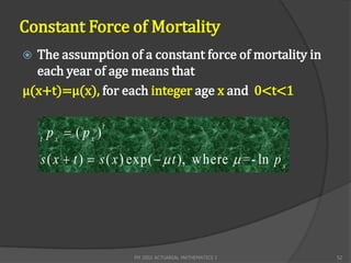 Constant Force of Mortality
 The assumption of a constant force of mortality in
  each year of age means that
μ(x+t)=μ(x), for each integer age x and 0<t<1


        px  ( px )
                      t
    t

    s ( x  t )  s ( x ) exp(   t ), w here  =- ln p x




                          FM 2002 ACTUARIAL MATHEMATICS I    52
 