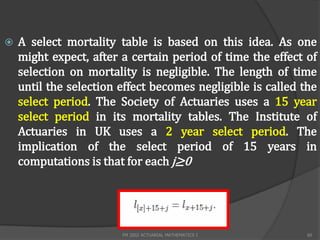    A select mortality table is based on this idea. As one
    might expect, after a certain period of time the effect of
    selection on mortality is negligible. The length of time
    until the selection effect becomes negligible is called the
    select period. The Society of Actuaries uses a 15 year
    select period in its mortality tables. The Institute of
    Actuaries in UK uses a 2 year select period. The
    implication of the select period of 15 years in
    computations is that for each j≥0




                        FM 2002 ACTUARIAL MATHEMATICS I      60
 