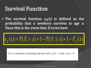 Survival Function
   The survival function sX(x) is defined as the
    probability that a newborn survives to age x.
    Since this is the event that X>x we have


    s X ( x )  P ( X  x )  1  P ( X  x )  1  FX ( x )



                         FM 2002 ACTUARIAL MATHEMATICS I       8
 