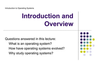 Introduction to Operating Systems



                   Introduction and
                          Overview

Questions answered in this lecture:
  What is an operating system?
  How have operating systems evolved?
  Why study operating systems?
 