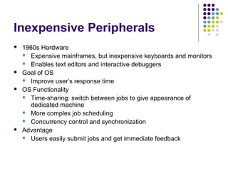 Inexpensive Peripherals
   1960s Hardware
     Expensive mainframes, but inexpensive keyboards and monitors
     Enables text editors and interactive debuggers
   Goal of OS
     Improve user’s response time
   OS Functionality
     Time-sharing: switch between jobs to give appearance of
      dedicated machine
     More complex job scheduling
     Concurrency control and synchronization
   Advantage
     Users easily submit jobs and get immediate feedback
 