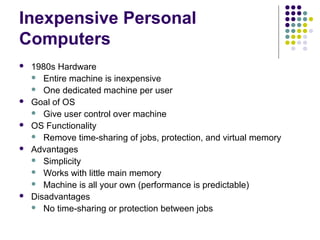 Inexpensive Personal
Computers
   1980s Hardware
     Entire machine is inexpensive
     One dedicated machine per user
   Goal of OS
     Give user control over machine
   OS Functionality
     Remove time-sharing of jobs, protection, and virtual memory
   Advantages
     Simplicity
     Works with little main memory
     Machine is all your own (performance is predictable)
   Disadvantages
     No time-sharing or protection between jobs
 