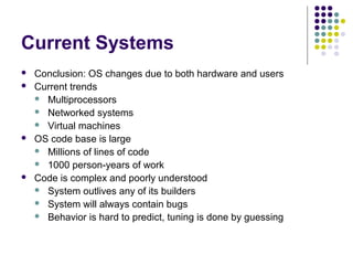 Current Systems
   Conclusion: OS changes due to both hardware and users
   Current trends
     Multiprocessors
     Networked systems
     Virtual machines
   OS code base is large
     Millions of lines of code
     1000 person-years of work
   Code is complex and poorly understood
     System outlives any of its builders
     System will always contain bugs
     Behavior is hard to predict, tuning is done by guessing
 