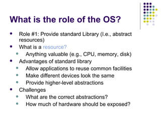 What is the role of the OS?
    Role #1: Provide standard Library (I.e., abstract
     resources)
    What is a resource?
       Anything valuable (e.g., CPU, memory, disk)
    Advantages of standard library
       Allow applications to reuse common facilities
       Make different devices look the same
       Provide higher-level abstractions
    Challenges
       What are the correct abstractions?
       How much of hardware should be exposed?
 