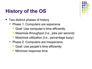 History of the OS
   Two distinct phases of history
     Phase 1: Computers are expensive

       Goal: Use computer’s time efficiently

       Maximize throughput (I.e., jobs per second)

       Maximize utilization (I.e., percentage busy)

     Phase 2: Computers are inexpensive

       Goal: Use people’s time efficiently

       Minimize response time
 