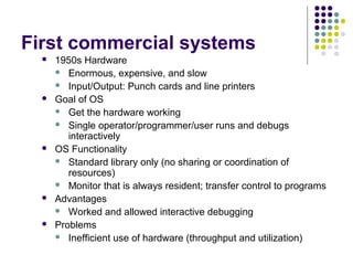 First commercial systems
     1950s Hardware
       Enormous, expensive, and slow
       Input/Output: Punch cards and line printers
     Goal of OS
       Get the hardware working
       Single operator/programmer/user runs and debugs
         interactively
     OS Functionality
       Standard library only (no sharing or coordination of
         resources)
       Monitor that is always resident; transfer control to programs
     Advantages
       Worked and allowed interactive debugging
     Problems
       Inefficient use of hardware (throughput and utilization)
 