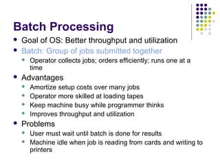 Batch Processing
   Goal of OS: Better throughput and utilization
   Batch: Group of jobs submitted together
       Operator collects jobs; orders efficiently; runs one at a
        time
   Advantages
       Amortize setup costs over many jobs
       Operator more skilled at loading tapes
       Keep machine busy while programmer thinks
       Improves throughput and utilization
   Problems
       User must wait until batch is done for results
       Machine idle when job is reading from cards and writing to
        printers
 