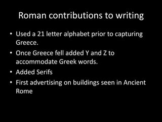 Roman contributions to writing
• Used a 21 letter alphabet prior to capturing
  Greece.
• Once Greece fell added Y and Z to
  accommodate Greek words.
• Added Serifs
• First advertising on buildings seen in Ancient
  Rome
 