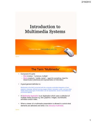 2/19/2013




                 Contact me via: hannyz@um.edu.my




                     The Term “Multimedia”
•   Composed of 2 parts:
     – Multi (multus) : “numerous, multiple”
     – Media (medium): “middle, centre” – agent for something. Used for
       dissemination (distribute) and representation of information.

•   A good general definition is:

    Multimedia is the field concerned with the computer-controlled integration of text,
    graphics, drawings, still and moving images (Video), animation, audio, and any other
    media where every type of information can be represented, stored, transmitted and
    processed digitally.

•   A Multimedia Application is an Application which uses a collection of
    multiple media sources e.g. text, graphics, images, sound/audio,
    animation and/or video.

•   When a viewer of a multimedia presentation is allowed to control what
    elements are delivered and when, it is interactive multimedia.




                                                                                                  1
 