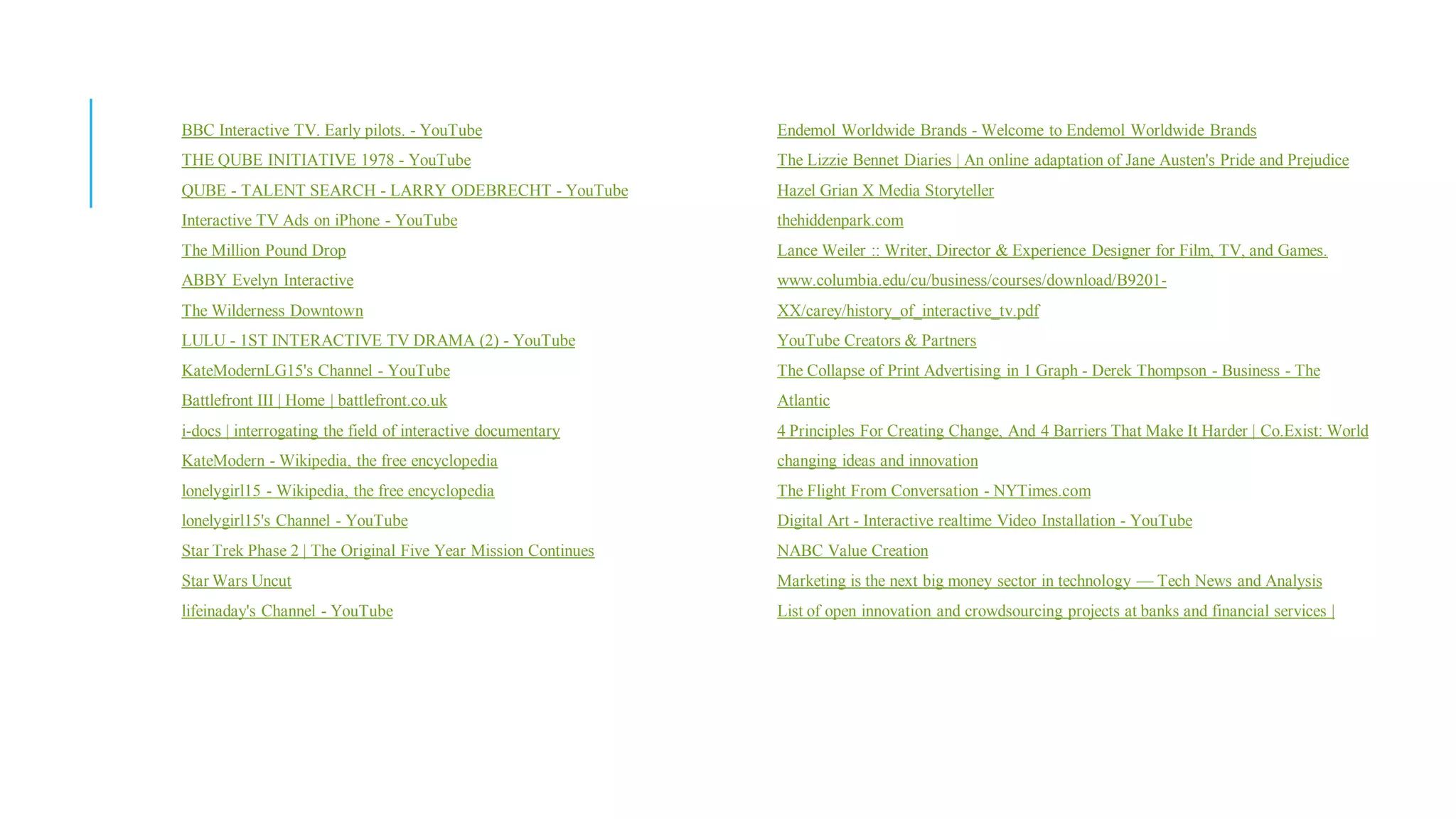 BBC Interactive TV. Early pilots. - YouTube                    Endemol Worldwide Brands - Welcome to Endemol Worldwide Brands
THE QUBE INITIATIVE 1978 - YouTube                             The Lizzie Bennet Diaries | An online adaptation of Jane Austen's Pride and Prejudice
QUBE - TALENT SEARCH - LARRY ODEBRECHT - YouTube               Hazel Grian X Media Storyteller
Interactive TV Ads on iPhone - YouTube                         thehiddenpark.com
The Million Pound Drop                                         Lance Weiler :: Writer, Director & Experience Designer for Film, TV, and Games.
ABBY Evelyn Interactive                                        www.columbia.edu/cu/business/courses/download/B9201-
The Wilderness Downtown                                        XX/carey/history_of_interactive_tv.pdf
LULU - 1ST INTERACTIVE TV DRAMA (2) - YouTube                  YouTube Creators & Partners
KateModernLG15's Channel - YouTube                             The Collapse of Print Advertising in 1 Graph - Derek Thompson - Business - The
Battlefront III | Home | battlefront.co.uk                     Atlantic
i-docs | interrogating the field of interactive documentary    4 Principles For Creating Change, And 4 Barriers That Make It Harder | Co.Exist: World
KateModern - Wikipedia, the free encyclopedia                  changing ideas and innovation
lonelygirl15 - Wikipedia, the free encyclopedia                The Flight From Conversation - NYTimes.com
lonelygirl15's Channel - YouTube                               Digital Art - Interactive realtime Video Installation - YouTube
Star Trek Phase 2 | The Original Five Year Mission Continues   NABC Value Creation
Star Wars Uncut                                                Marketing is the next big money sector in technology — Tech News and Analysis
lifeinaday's Channel - YouTube                                 List of open innovation and crowdsourcing projects at banks and financial services |
 