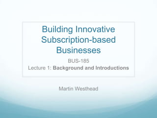 Building Innovative
     Subscription-based
         Businesses
                BUS-185
Lecture 1: Background and Introductions


           Martin Westhead
 