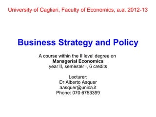 University of Cagliari, Faculty of Economics, a.a. 2012-13
Business Strategy and Policy
A course within the II level degree on
Managerial Economics
year II, semester I, 6 credits
Lecturer:
Dr Alberto Asquer
aasquer@unica.it
Phone: 070 6753399
 