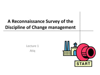A Reconnaissance Survey of the
Discipline of Change management
Lecture 1
Atiq
 