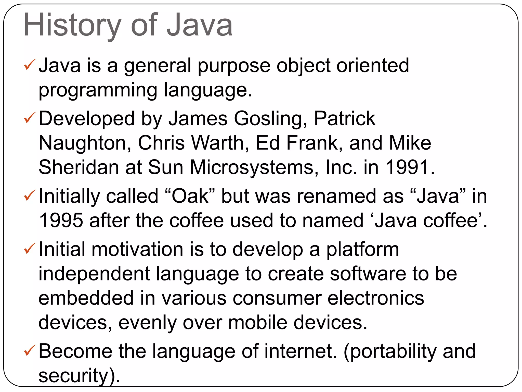 History of Java
Java is a general purpose object oriented
programming language.
Developed by James Gosling, Patrick
Naughton, Chris Warth, Ed Frank, and Mike
Sheridan at Sun Microsystems, Inc. in 1991.
Initially called “Oak” but was renamed as “Java” in
1995 after the coffee used to named „Java coffee‟.
Initial motivation is to develop a platform
independent language to create software to be
embedded in various consumer electronics
devices, evenly over mobile devices.
Become the language of internet. (portability and
security).
 
