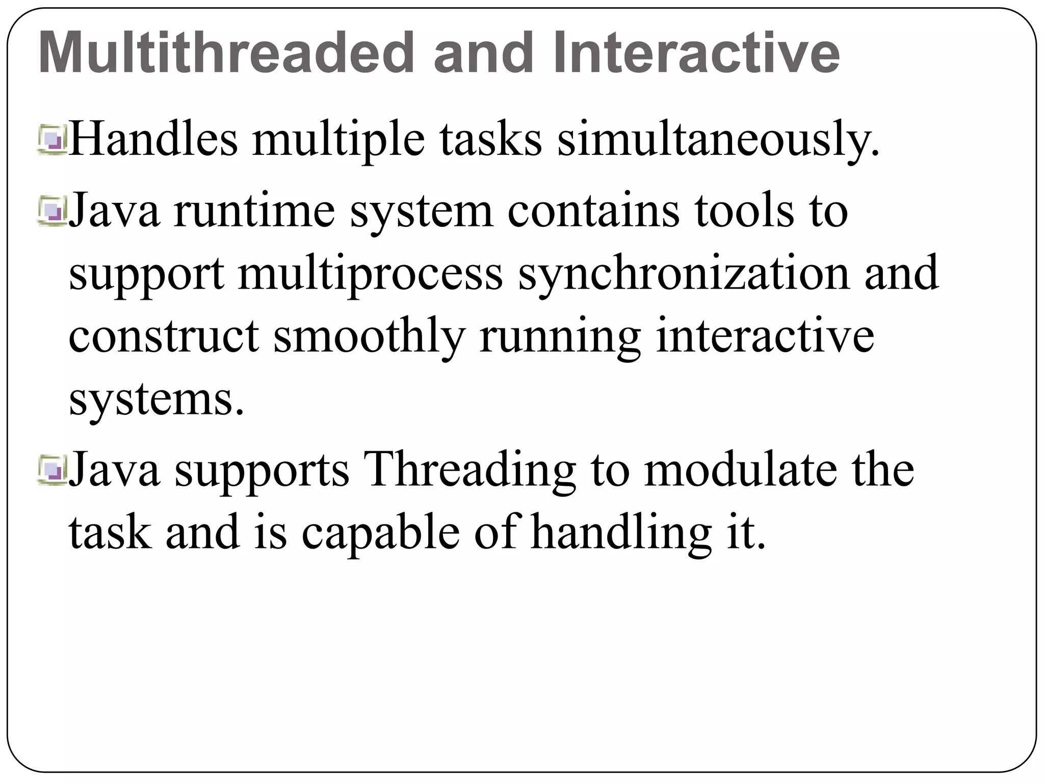 Multithreaded and Interactive
Handles multiple tasks simultaneously.
Java runtime system contains tools to
support multiprocess synchronization and
construct smoothly running interactive
systems.
Java supports Threading to modulate the
task and is capable of handling it.
 