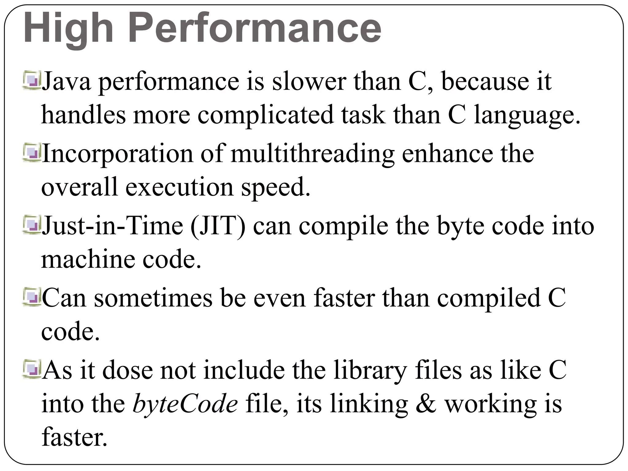 High Performance
Java performance is slower than C, because it
handles more complicated task than C language.
Incorporation of multithreading enhance the
overall execution speed.
Just-in-Time (JIT) can compile the byte code into
machine code.
Can sometimes be even faster than compiled C
code.
As it dose not include the library files as like C
into the byteCode file, its linking & working is
faster.
 