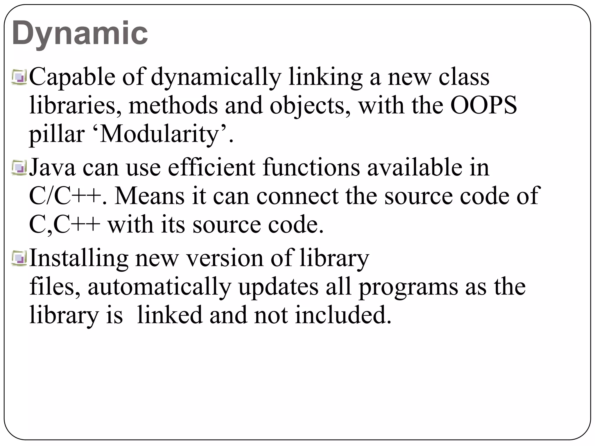Dynamic
Capable of dynamically linking a new class
libraries, methods and objects, with the OOPS
pillar ‘Modularity’.
Java can use efficient functions available in
C/C++. Means it can connect the source code of
C,C++ with its source code.
Installing new version of library
files, automatically updates all programs as the
library is linked and not included.
 
