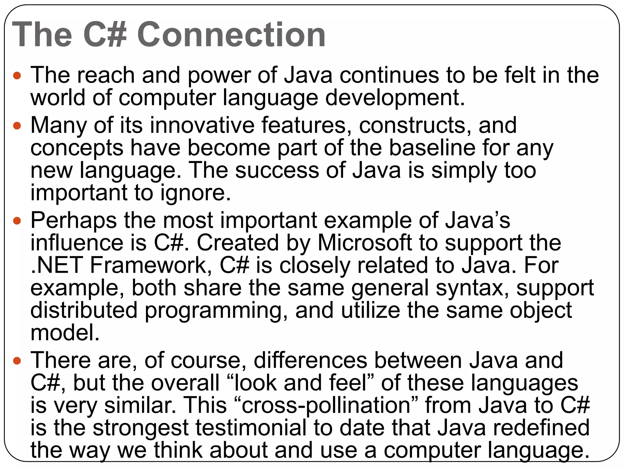The C# Connection
 The reach and power of Java continues to be felt in the
world of computer language development.
 Many of its innovative features, constructs, and
concepts have become part of the baseline for any
new language. The success of Java is simply too
important to ignore.
 Perhaps the most important example of Java‟s
influence is C#. Created by Microsoft to support the
.NET Framework, C# is closely related to Java. For
example, both share the same general syntax, support
distributed programming, and utilize the same object
model.
 There are, of course, differences between Java and
C#, but the overall “look and feel” of these languages
is very similar. This “cross-pollination” from Java to C#
is the strongest testimonial to date that Java redefined
the way we think about and use a computer language.
 