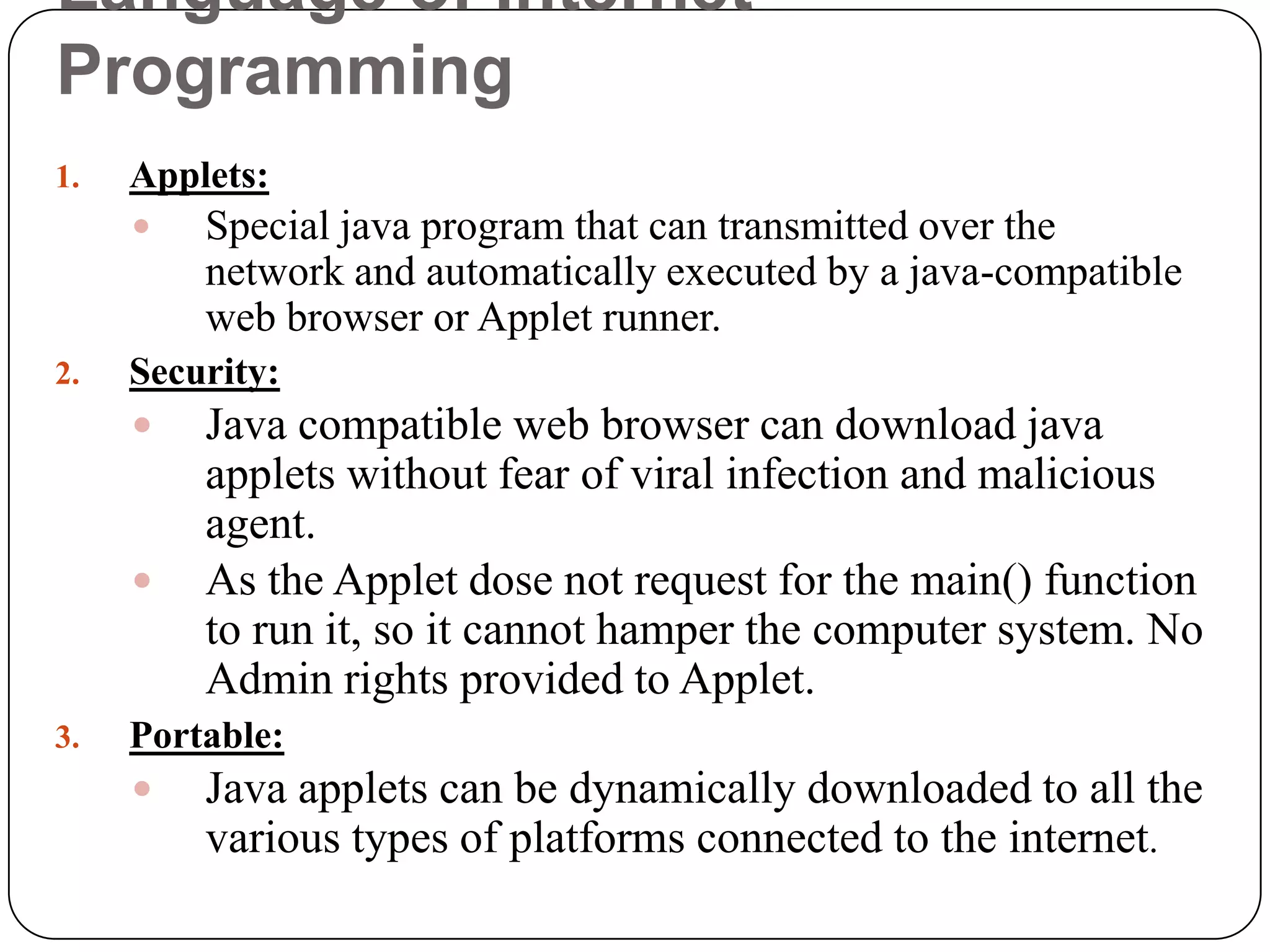 Language of Internet
Programming
1. Applets:
 Special java program that can transmitted over the
network and automatically executed by a java-compatible
web browser or Applet runner.
2. Security:
 Java compatible web browser can download java
applets without fear of viral infection and malicious
agent.
 As the Applet dose not request for the main() function
to run it, so it cannot hamper the computer system. No
Admin rights provided to Applet.
3. Portable:
 Java applets can be dynamically downloaded to all the
various types of platforms connected to the internet.
 
