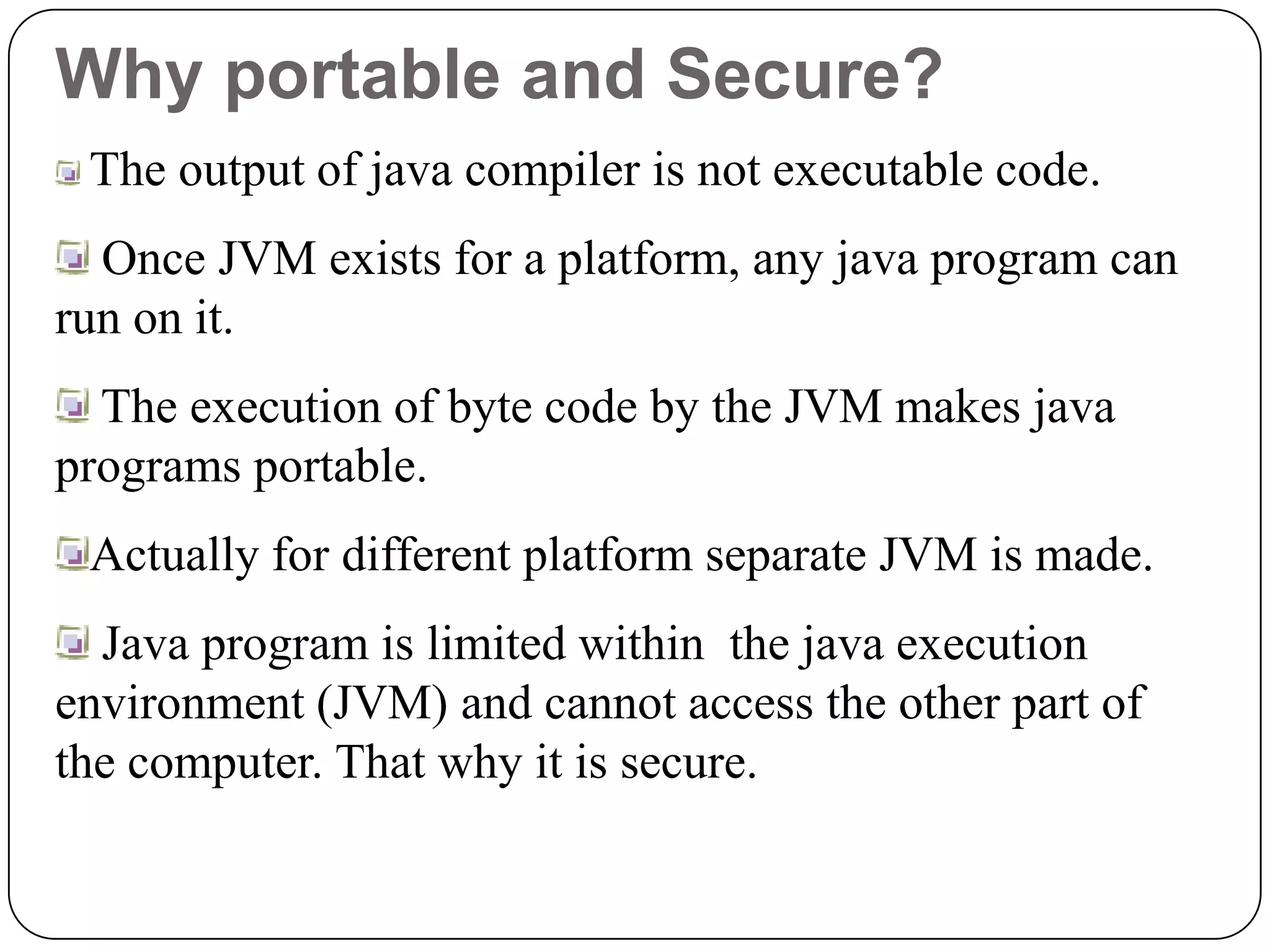 Why portable and Secure?
The output of java compiler is not executable code.
Once JVM exists for a platform, any java program can
run on it.
The execution of byte code by the JVM makes java
programs portable.
Actually for different platform separate JVM is made.
Java program is limited within the java execution
environment (JVM) and cannot access the other part of
the computer. That why it is secure.
 