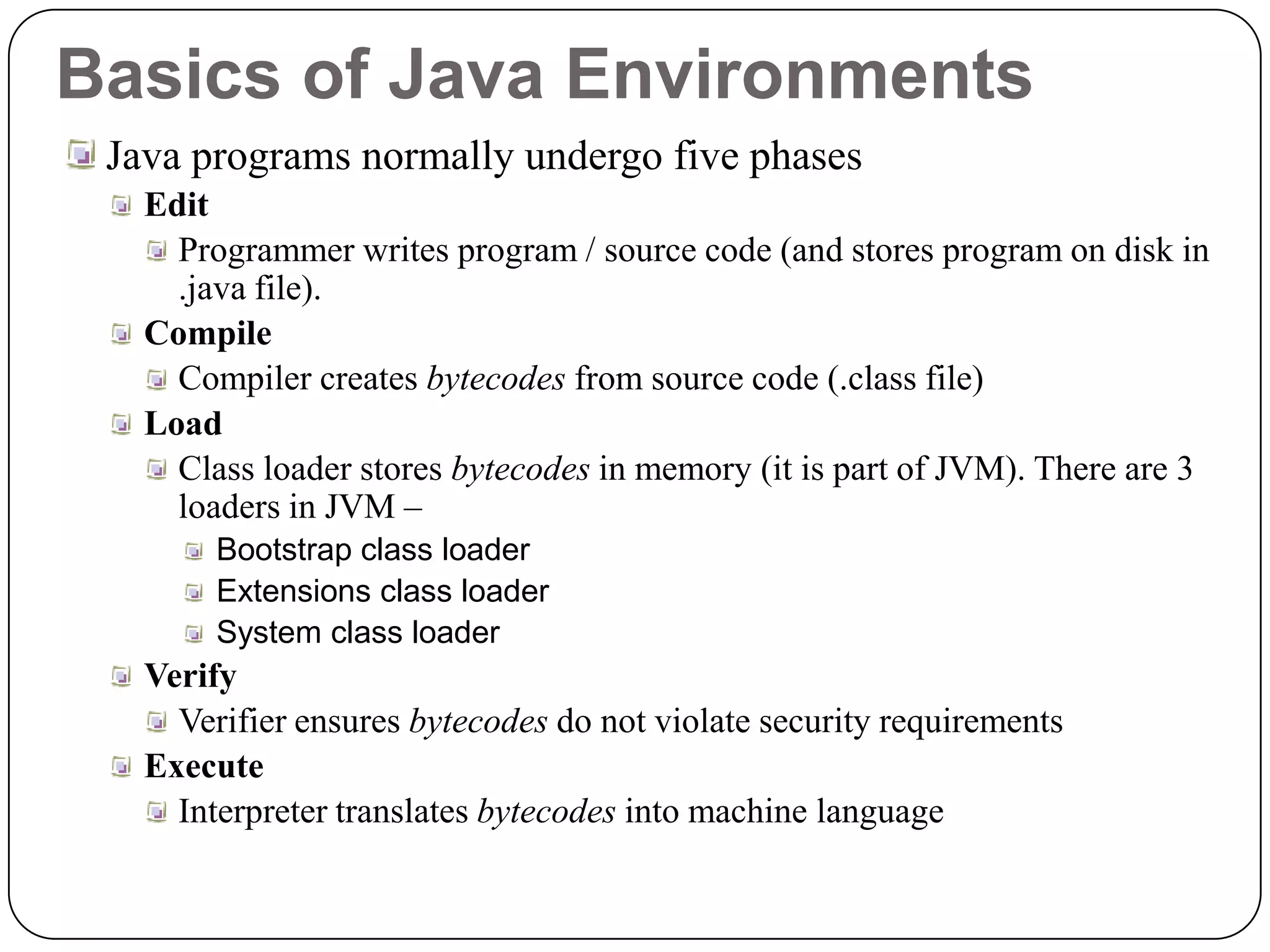 Basics of Java Environments
Java programs normally undergo five phases
Edit
Programmer writes program / source code (and stores program on disk in
.java file).
Compile
Compiler creates bytecodes from source code (.class file)
Load
Class loader stores bytecodes in memory (it is part of JVM). There are 3
loaders in JVM –
Bootstrap class loader
Extensions class loader
System class loader
Verify
Verifier ensures bytecodes do not violate security requirements
Execute
Interpreter translates bytecodes into machine language
 