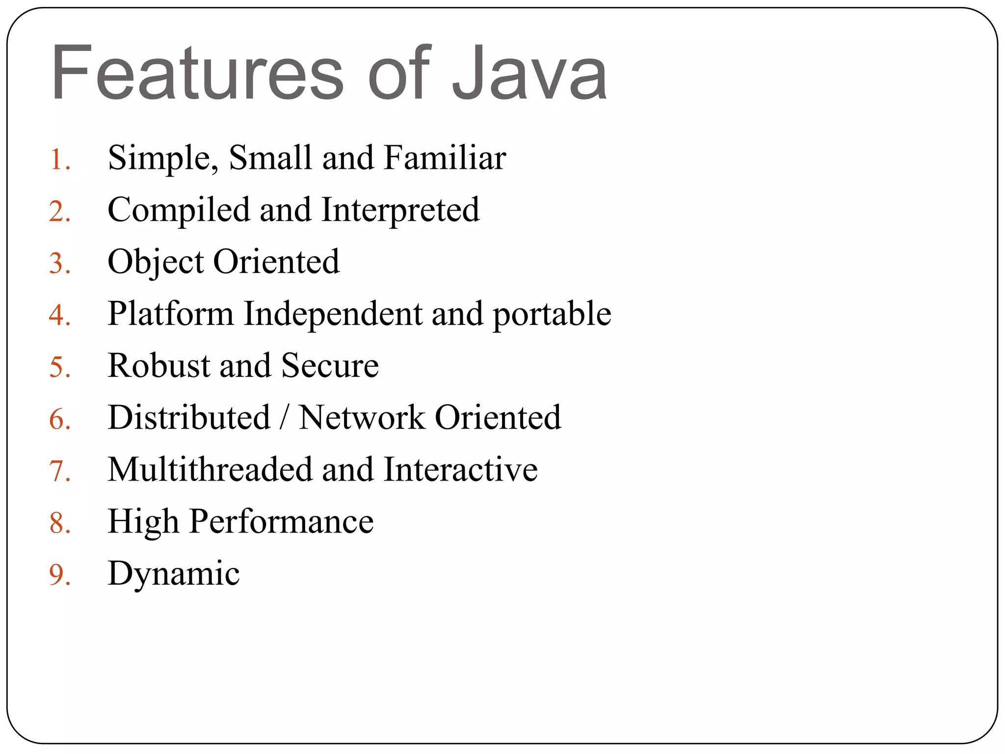 Features of Java
1. Simple, Small and Familiar
2. Compiled and Interpreted
3. Object Oriented
4. Platform Independent and portable
5. Robust and Secure
6. Distributed / Network Oriented
7. Multithreaded and Interactive
8. High Performance
9. Dynamic
 