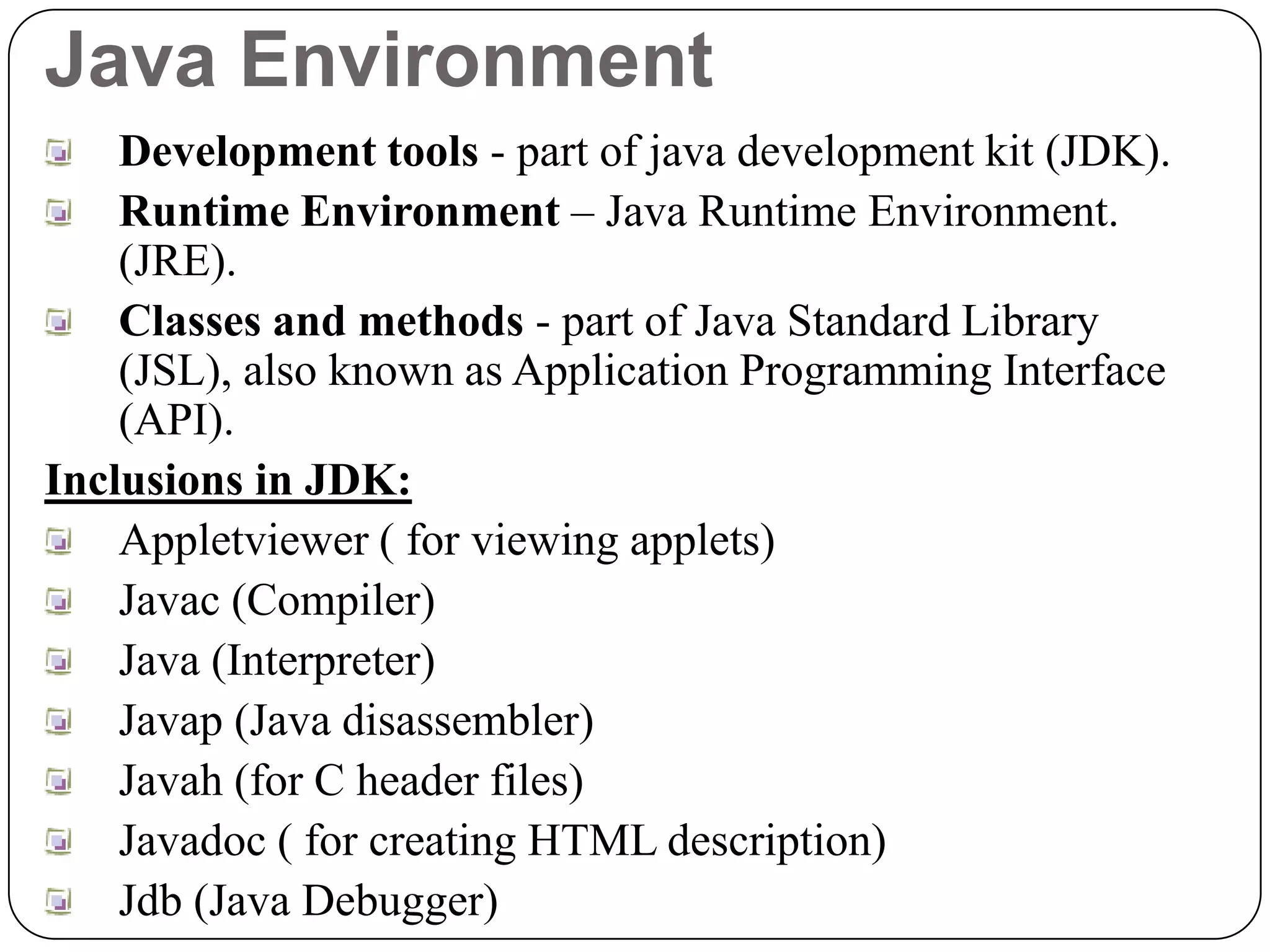 Java Environment
Development tools - part of java development kit (JDK).
Runtime Environment – Java Runtime Environment.
(JRE).
Classes and methods - part of Java Standard Library
(JSL), also known as Application Programming Interface
(API).
Inclusions in JDK:
Appletviewer ( for viewing applets)
Javac (Compiler)
Java (Interpreter)
Javap (Java disassembler)
Javah (for C header files)
Javadoc ( for creating HTML description)
Jdb (Java Debugger)
 