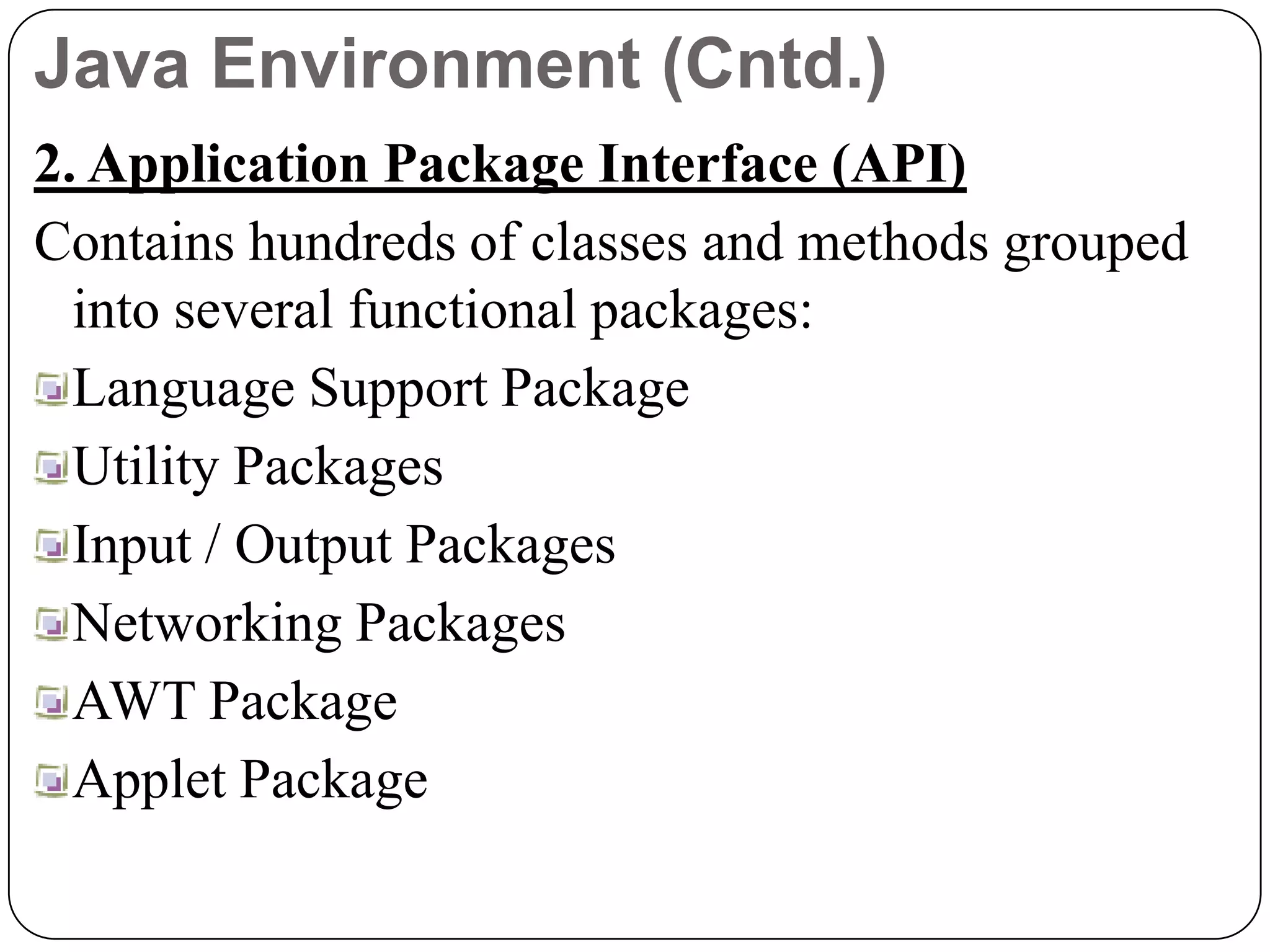 Java Environment (Cntd.)
2. Application Package Interface (API)
Contains hundreds of classes and methods grouped
into several functional packages:
Language Support Package
Utility Packages
Input / Output Packages
Networking Packages
AWT Package
Applet Package
 