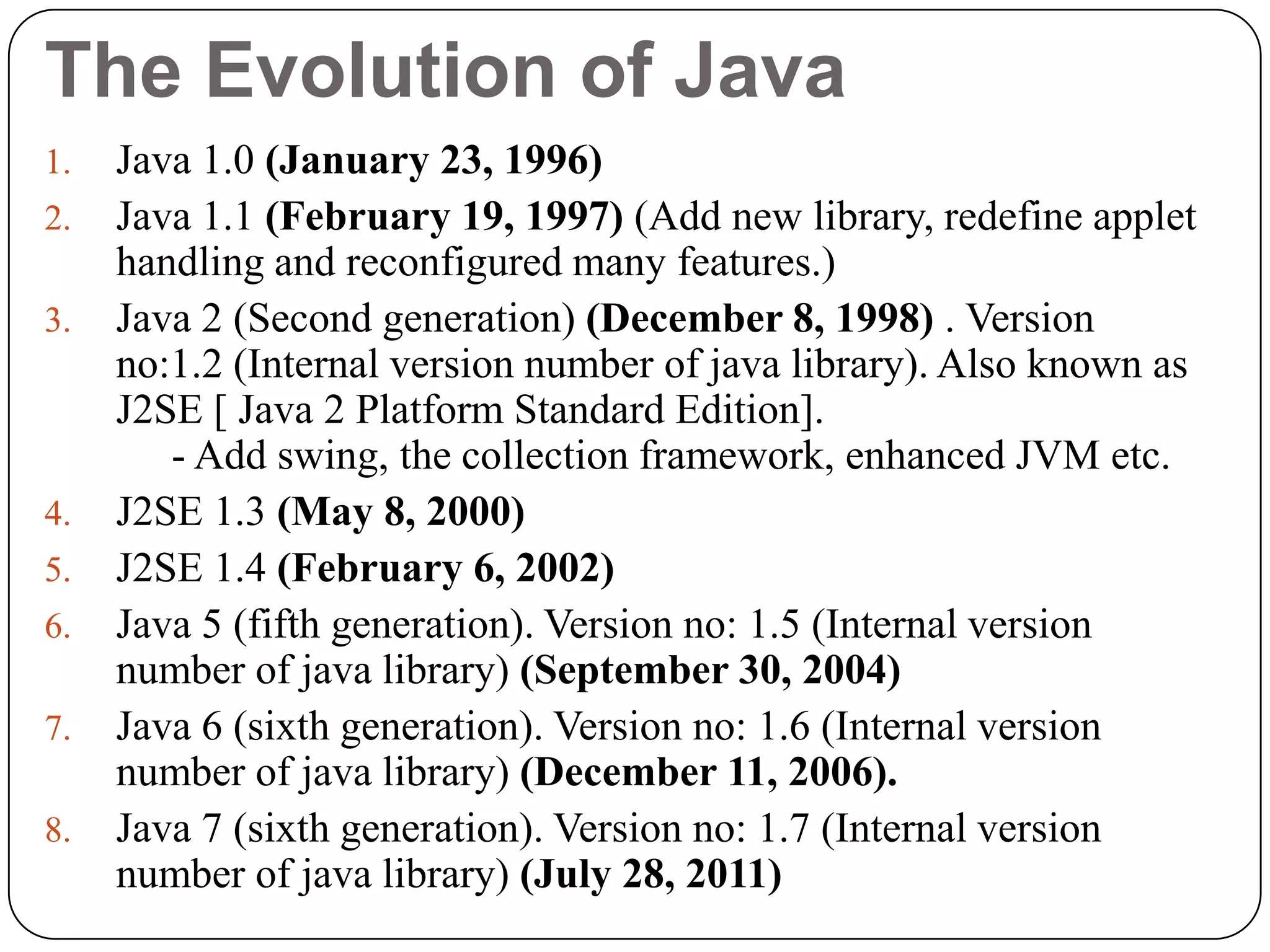 The Evolution of Java
1. Java 1.0 (January 23, 1996)
2. Java 1.1 (February 19, 1997) (Add new library, redefine applet
handling and reconfigured many features.)
3. Java 2 (Second generation) (December 8, 1998) . Version
no:1.2 (Internal version number of java library). Also known as
J2SE [ Java 2 Platform Standard Edition].
- Add swing, the collection framework, enhanced JVM etc.
4. J2SE 1.3 (May 8, 2000)
5. J2SE 1.4 (February 6, 2002)
6. Java 5 (fifth generation). Version no: 1.5 (Internal version
number of java library) (September 30, 2004)
7. Java 6 (sixth generation). Version no: 1.6 (Internal version
number of java library) (December 11, 2006).
8. Java 7 (sixth generation). Version no: 1.7 (Internal version
number of java library) (July 28, 2011)
 
