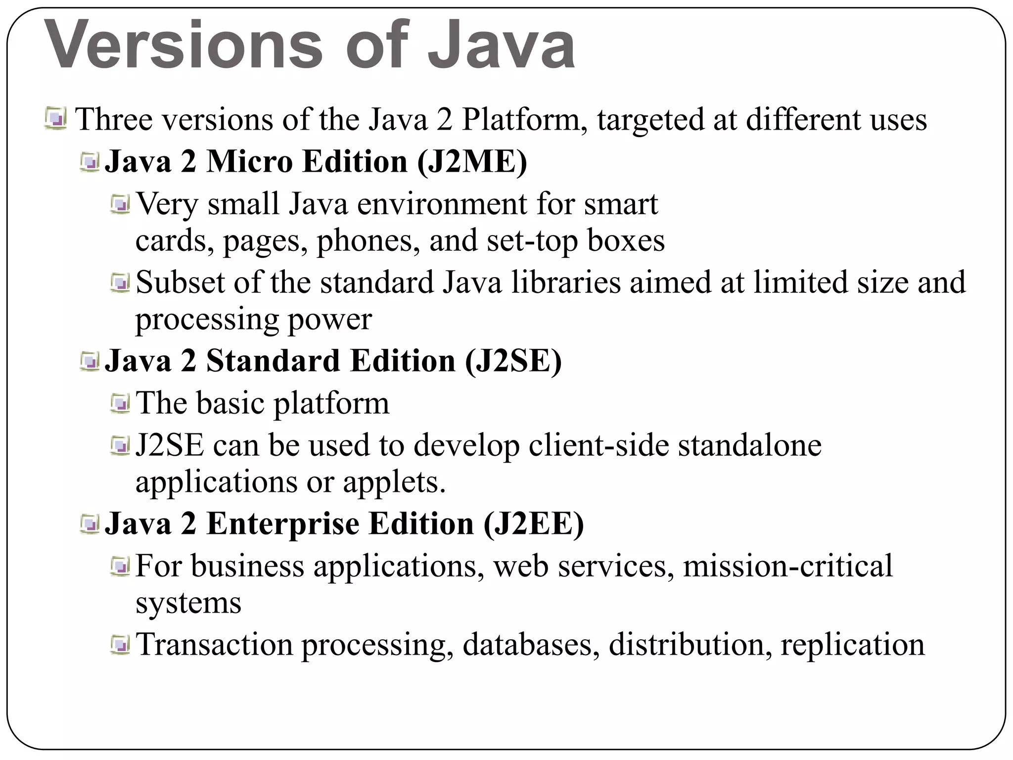 Versions of Java
Three versions of the Java 2 Platform, targeted at different uses
Java 2 Micro Edition (J2ME)
Very small Java environment for smart
cards, pages, phones, and set-top boxes
Subset of the standard Java libraries aimed at limited size and
processing power
Java 2 Standard Edition (J2SE)
The basic platform
J2SE can be used to develop client-side standalone
applications or applets.
Java 2 Enterprise Edition (J2EE)
For business applications, web services, mission-critical
systems
Transaction processing, databases, distribution, replication
 