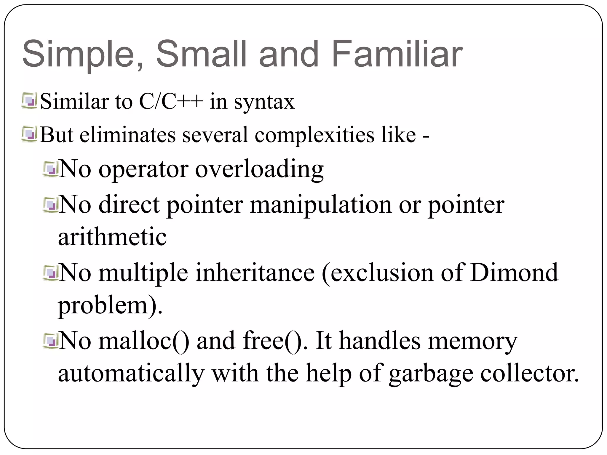 Simple, Small and Familiar
Similar to C/C++ in syntax
But eliminates several complexities like -
No operator overloading
No direct pointer manipulation or pointer
arithmetic
No multiple inheritance (exclusion of Dimond
problem).
No malloc() and free(). It handles memory
automatically with the help of garbage collector.
 