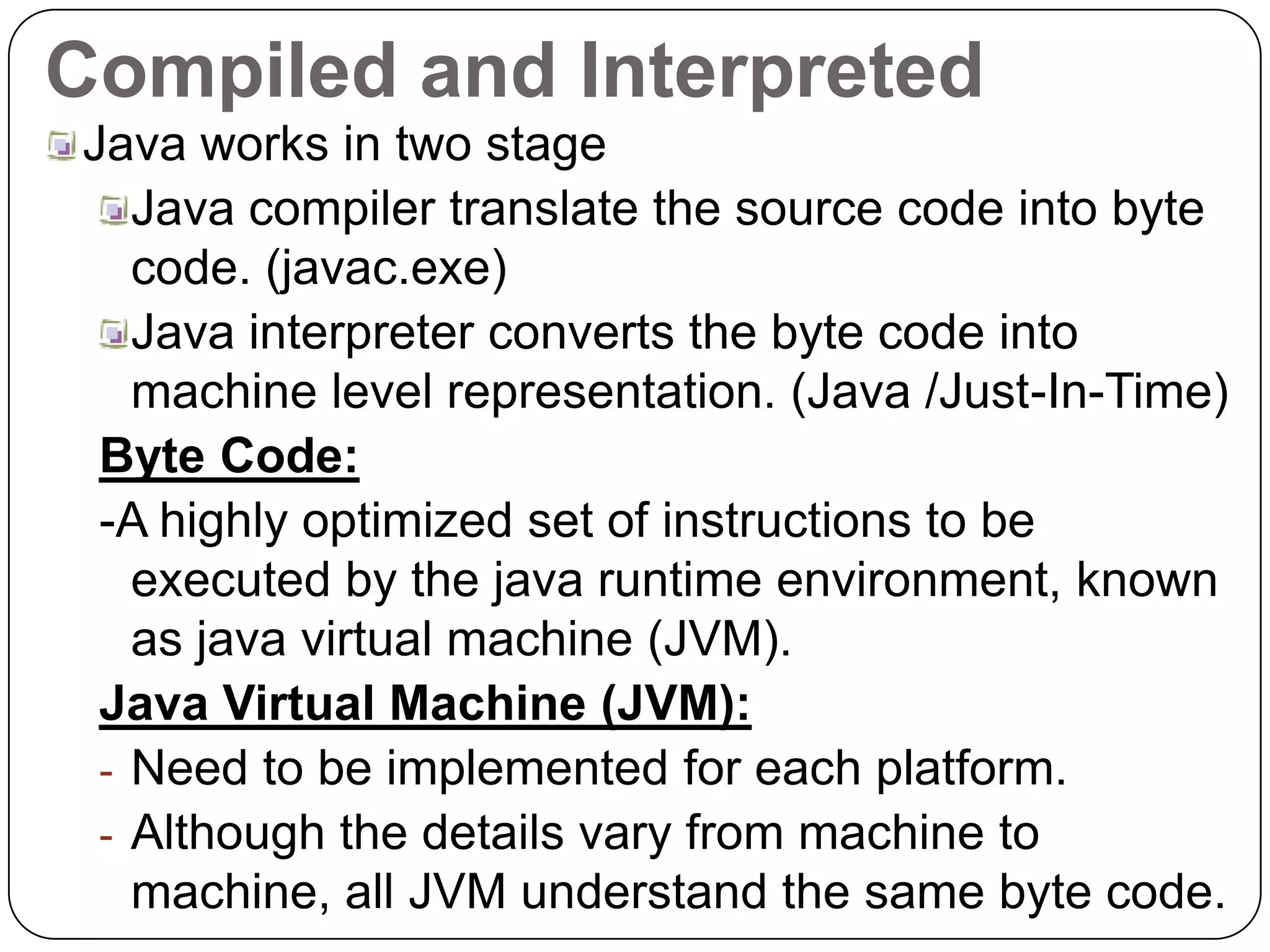 Compiled and Interpreted
Java works in two stage
Java compiler translate the source code into byte
code. (javac.exe)
Java interpreter converts the byte code into
machine level representation. (Java /Just-In-Time)
Byte Code:
-A highly optimized set of instructions to be
executed by the java runtime environment, known
as java virtual machine (JVM).
Java Virtual Machine (JVM):
- Need to be implemented for each platform.
- Although the details vary from machine to
machine, all JVM understand the same byte code.
 