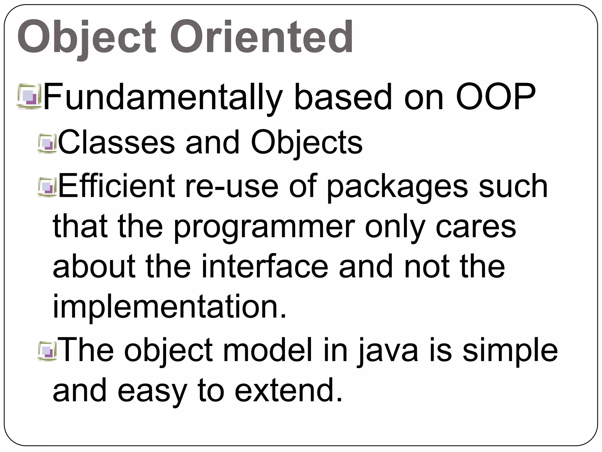 Object Oriented
Fundamentally based on OOP
Classes and Objects
Efficient re-use of packages such
that the programmer only cares
about the interface and not the
implementation.
The object model in java is simple
and easy to extend.
 