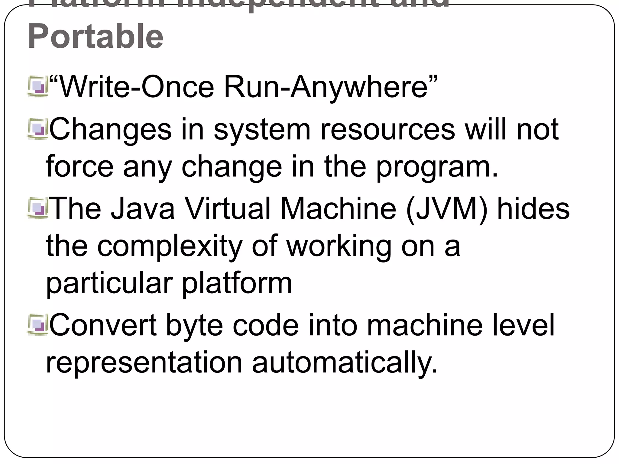 Platform Independent and
Portable
“Write-Once Run-Anywhere”
Changes in system resources will not
force any change in the program.
The Java Virtual Machine (JVM) hides
the complexity of working on a
particular platform
Convert byte code into machine level
representation automatically.
 