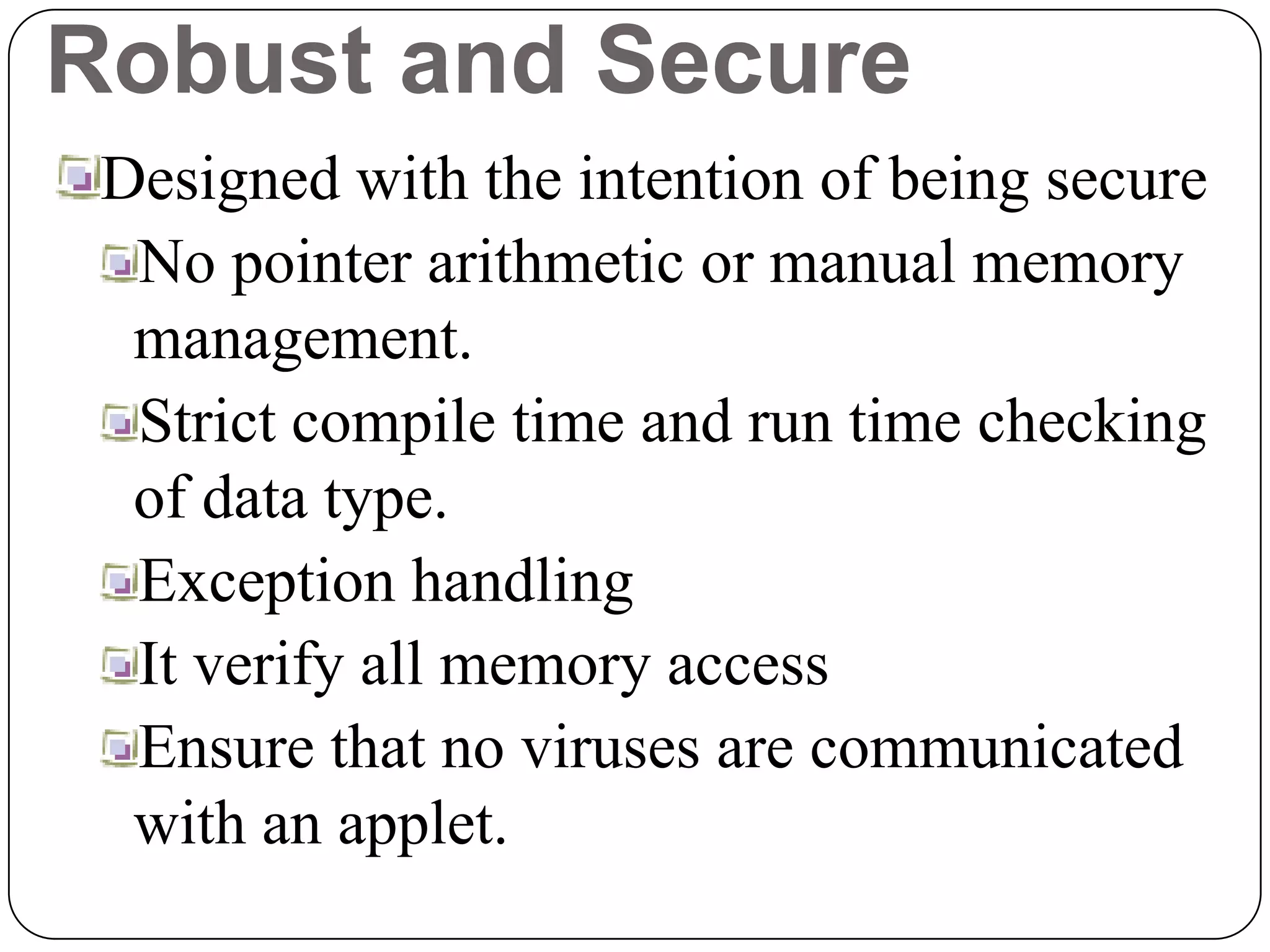 Robust and Secure
Designed with the intention of being secure
No pointer arithmetic or manual memory
management.
Strict compile time and run time checking
of data type.
Exception handling
It verify all memory access
Ensure that no viruses are communicated
with an applet.
 