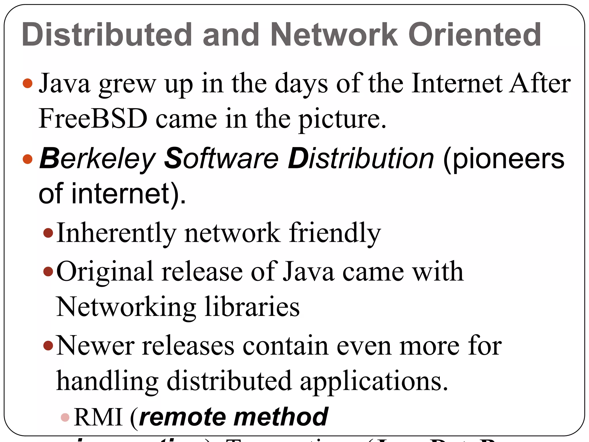 Distributed and Network Oriented
 Java grew up in the days of the Internet After
FreeBSD came in the picture.
 Berkeley Software Distribution (pioneers
of internet).
Inherently network friendly
Original release of Java came with
Networking libraries
Newer releases contain even more for
handling distributed applications.
RMI (remote method
 