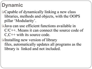 Dynamic
Capable of dynamically linking a new class
libraries, methods and objects, with the OOPS
pillar ‘Modularity’.
Java can use efficient functions available in
C/C++. Means it can connect the source code of
C,C++ with its source code.
Installing new version of library
files, automatically updates all programs as the
library is linked and not included.
 