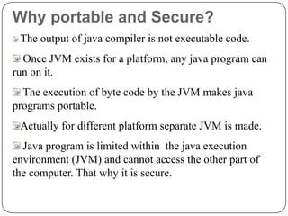 Why portable and Secure?
The output of java compiler is not executable code.
Once JVM exists for a platform, any java program can
run on it.
The execution of byte code by the JVM makes java
programs portable.
Actually for different platform separate JVM is made.
Java program is limited within the java execution
environment (JVM) and cannot access the other part of
the computer. That why it is secure.
 