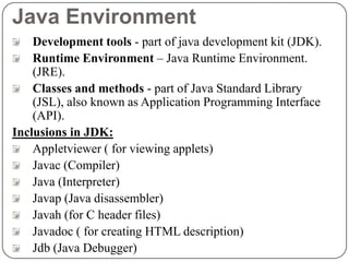 Java Environment
Development tools - part of java development kit (JDK).
Runtime Environment – Java Runtime Environment.
(JRE).
Classes and methods - part of Java Standard Library
(JSL), also known as Application Programming Interface
(API).
Inclusions in JDK:
Appletviewer ( for viewing applets)
Javac (Compiler)
Java (Interpreter)
Javap (Java disassembler)
Javah (for C header files)
Javadoc ( for creating HTML description)
Jdb (Java Debugger)
 