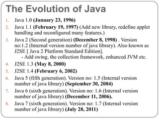 The Evolution of Java
1. Java 1.0 (January 23, 1996)
2. Java 1.1 (February 19, 1997) (Add new library, redefine applet
handling and reconfigured many features.)
3. Java 2 (Second generation) (December 8, 1998) . Version
no:1.2 (Internal version number of java library). Also known as
J2SE [ Java 2 Platform Standard Edition].
- Add swing, the collection framework, enhanced JVM etc.
4. J2SE 1.3 (May 8, 2000)
5. J2SE 1.4 (February 6, 2002)
6. Java 5 (fifth generation). Version no: 1.5 (Internal version
number of java library) (September 30, 2004)
7. Java 6 (sixth generation). Version no: 1.6 (Internal version
number of java library) (December 11, 2006).
8. Java 7 (sixth generation). Version no: 1.7 (Internal version
number of java library) (July 28, 2011)
 