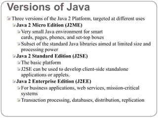 Versions of Java
Three versions of the Java 2 Platform, targeted at different uses
Java 2 Micro Edition (J2ME)
Very small Java environment for smart
cards, pages, phones, and set-top boxes
Subset of the standard Java libraries aimed at limited size and
processing power
Java 2 Standard Edition (J2SE)
The basic platform
J2SE can be used to develop client-side standalone
applications or applets.
Java 2 Enterprise Edition (J2EE)
For business applications, web services, mission-critical
systems
Transaction processing, databases, distribution, replication
 