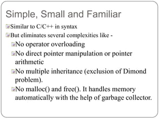 Simple, Small and Familiar
Similar to C/C++ in syntax
But eliminates several complexities like -
No operator overloading
No direct pointer manipulation or pointer
arithmetic
No multiple inheritance (exclusion of Dimond
problem).
No malloc() and free(). It handles memory
automatically with the help of garbage collector.
 