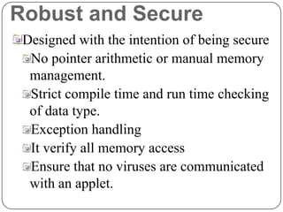 Robust and Secure
Designed with the intention of being secure
No pointer arithmetic or manual memory
management.
Strict compile time and run time checking
of data type.
Exception handling
It verify all memory access
Ensure that no viruses are communicated
with an applet.
 