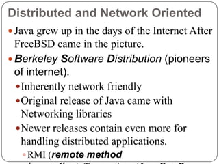 Distributed and Network Oriented
 Java grew up in the days of the Internet After
FreeBSD came in the picture.
 Berkeley Software Distribution (pioneers
of internet).
Inherently network friendly
Original release of Java came with
Networking libraries
Newer releases contain even more for
handling distributed applications.
RMI (remote method
 