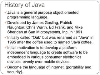 History of Java
Java is a general purpose object oriented
programming language.
Developed by James Gosling, Patrick
Naughton, Chris Warth, Ed Frank, and Mike
Sheridan at Sun Microsystems, Inc. in 1991.
Initially called “Oak” but was renamed as “Java” in
1995 after the coffee used to named „Java coffee‟.
Initial motivation is to develop a platform
independent language to create software to be
embedded in various consumer electronics
devices, evenly over mobile devices.
Become the language of internet. (portability and
security).
 