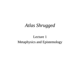 Atlas Shrugged
Lecture 1
Metaphysics and Epistemology
 
