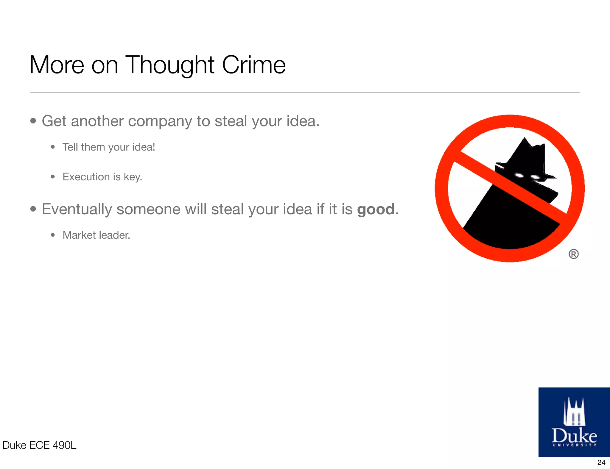 Ideation Philosophy
• Don’t fear thought crime!
• Put a team together
• Make a list of people to reach out to: mentors, potential teammates, experts, inﬂuencers.
• Don’t fall in love with an idea!
• Fall in love with the process of generating and executing on ideas.
• Realize that ideas evolve.
Duke ECE 490L
24
 